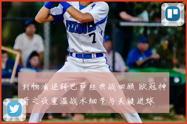 利物浦逆转巴萨经典战回顾 欧冠神奇之夜重温战术细节与关键进球