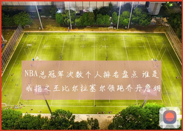 NBA总冠军次数个人排名盘点 谁是戒指之王比尔拉塞尔领跑乔丹詹姆斯第几位