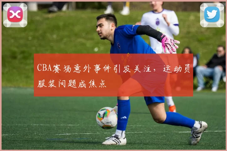 CBA赛场意外事件引发关注，运动员服装问题成焦点