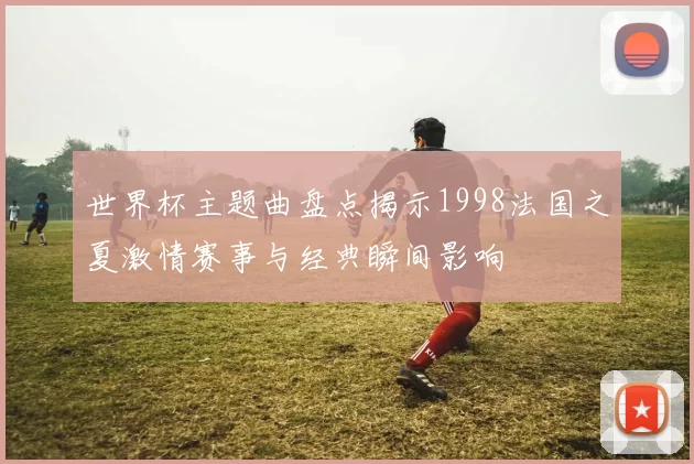 世界杯主题曲盘点揭示1998法国之夏激情赛事与经典瞬间影响