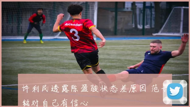 许利民透露陈盈骏状态差原因 范子铭对自己有信心