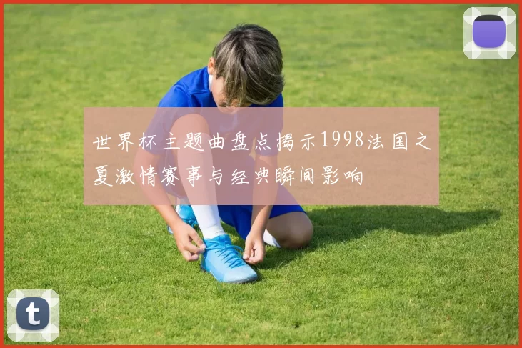 世界杯主题曲盘点揭示1998法国之夏激情赛事与经典瞬间影响