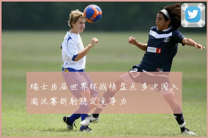 瑞士历届世界杯战绩盘点 多次闯入淘汰赛折射稳定竞争力