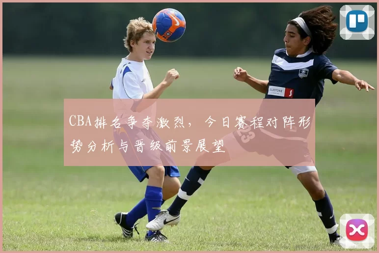CBA排名争夺激烈，今日赛程对阵形势分析与晋级前景展望
