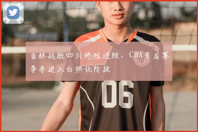 吉林战胜四川终结连败,CBA季后赛争夺进入白热化阶段