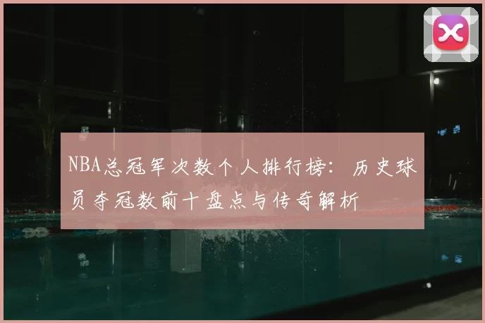 NBA总冠军次数个人排行榜:历史球员夺冠数前十盘点与传奇解析