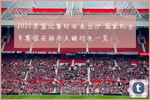 2021男篮比赛时间表出炉 国家队全年赛程安排与关键对决一览