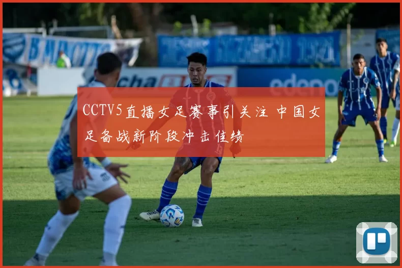 CCTV5直播女足赛事引关注 中国女足备战新阶段冲击佳绩