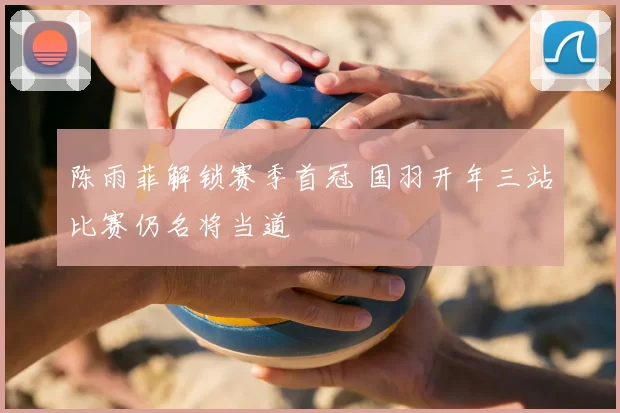 陈雨菲解锁赛季首冠 国羽开年三站比赛仍名将当道