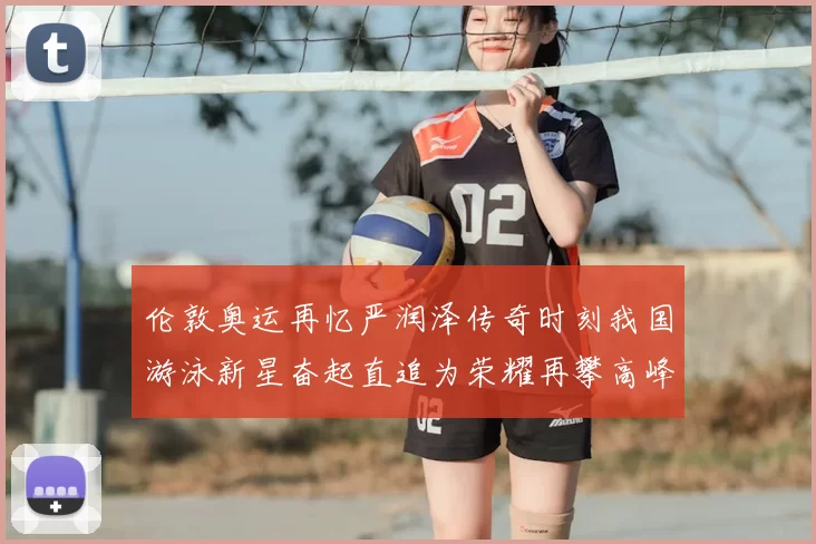 伦敦奥运再忆严润泽传奇时刻我国游泳新星奋起直追为荣耀再攀高峰