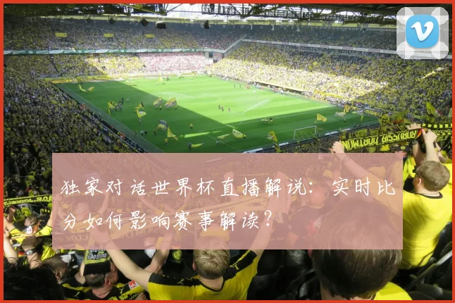 独家对话世界杯直播解说：实时比分如何影响赛事解读？
